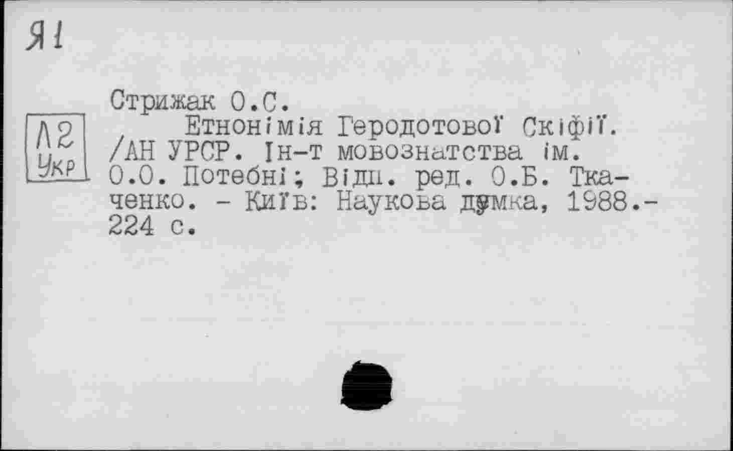 ﻿Л2 Укр
Стрижак О.С.
Етнонімія Геродотової Скіфії. /АН УРСР. Ін-т мовознатства їм. 0.0. Потебні; Відн. ред. О.Б. Ткаченко. - Київ: Наукова думка, 1988.-224 с.